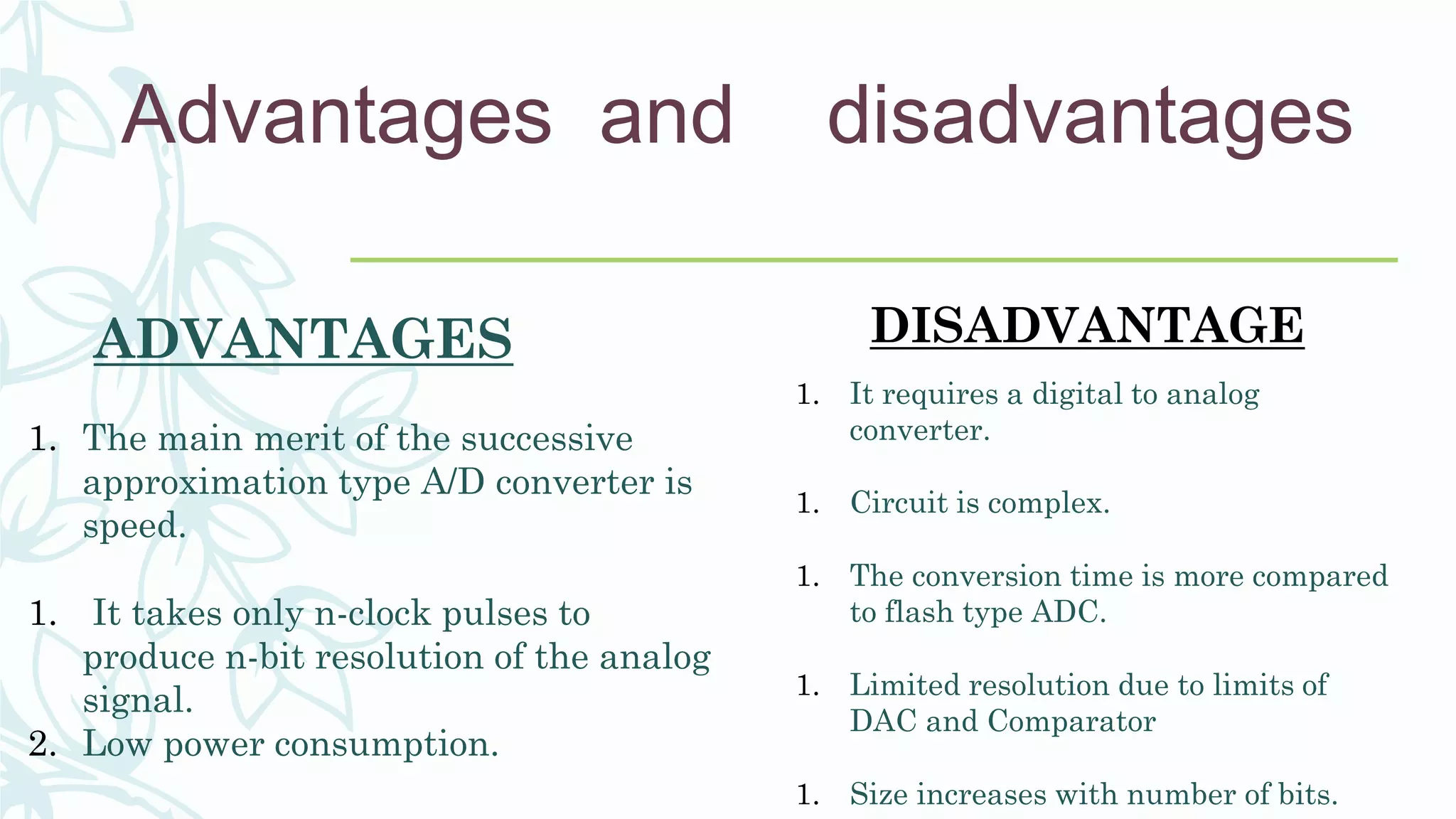 Advantages and disadvantages
ADVANTAGES
1. The main merit of the successive
approximation type A/D converter is
speed.
1. It takes only n-clock pulses to
produce n-bit resolution of the analog
signal.
2. Low power consumption.
DISADVANTAGE
1. It requires a digital to analog
converter.
1. Circuit is complex.
1. The conversion time is more compared
to flash type ADC.
1. Limited resolution due to limits of
DAC and Comparator
1. Size increases with number of bits.
 