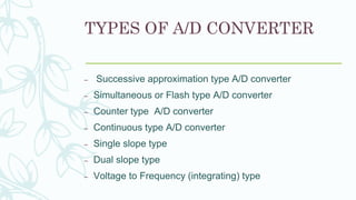 TYPES OF A/D CONVERTER
– Successive approximation type A/D converter
– Simultaneous or Flash type A/D converter
– Counter type A/D converter
– Continuous type A/D converter
– Single slope type
– Dual slope type
– Voltage to Frequency (integrating) type
 
