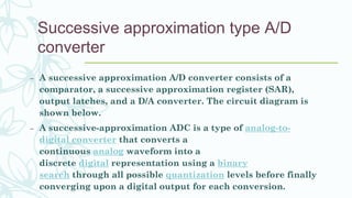 Successive approximation type A/D
converter
– A successive approximation A/D converter consists of a
comparator, a successive approximation register (SAR),
output latches, and a D/A converter. The circuit diagram is
shown below.
– A successive-approximation ADC is a type of analog-to-
digital converter that converts a
continuous analog waveform into a
discrete digital representation using a binary
search through all possible quantization levels before finally
converging upon a digital output for each conversion.
 