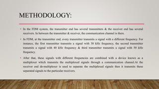 METHODOLOGY:
• In the FDM system, the transmitter end has several transmitters & the receiver end has several
receivers. In between the transmitter & receiver, the communication channel is there.
• In FDM, at the transmitter end, every transmitter transmits a signal with a different frequency. For
instance, the first transmitter transmits a signal with 30 kHz frequency, the second transmitter
transmits a signal with 40 kHz frequency & third transmitter transmits a signal with 50 kHz
frequency.
• After that, these signals with different frequencies are combined with a device known as a
multiplexer which transmits the multiplexed signals through a communication channel.At the
receiver end de-multiplexer is used to separate the multiplexed signals then it transmits these
separated signals to the particular receivers.
 