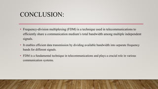 CONCLUSION:
• Frequency-division multiplexing (FDM) is a technique used in telecommunications to
efficiently share a communication medium’s total bandwidth among multiple independent
signals.
• It enables efficient data transmission by dividing available bandwidth into separate frequency
bands for different signals.
• FDM is a fundamental technique in telecommunications and plays a crucial role in various
communication systems.
 