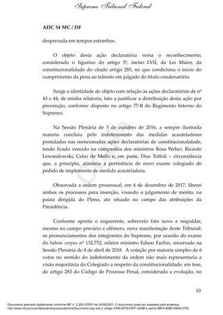 ADC 54 MC / DF
desprezada em tempos estranhos.
O objeto desta ação declaratória versa o reconhecimento,
considerado o figurino do artigo 5º, inciso LVII, da Lei Maior, da
constitucionalidade do citado artigo 283, no que condiciona o início do
cumprimento da pena ao trânsito em julgado do título condenatório.
Surge a identidade de objeto com relação às ações declaratórias de nº
43 e 44, de minha relatoria, fato a justificar a distribuição desta ação por
prevenção, conforme disposto no artigo 77-B do Regimento Interno do
Supremo.
Na Sessão Plenária de 5 de outubro de 2016, a sempre ilustrada
maioria concluiu pelo indeferimento das medidas acauteladoras
postuladas nas mencionadas ações declaratórias de constitucionalidade,
tendo ficado vencido na companhia dos ministros Rosa Weber, Ricardo
Lewandowski, Celso de Mello e, em parte, Dias Toffoli – circunstância
que, a princípio, afastaria a pertinência de novo exame colegiado de
pedido de implemento de medida acauteladora.
Observada a ordem processual, em 4 de dezembro de 2017, liberei
ambos os processos para inserção, visando o julgamento de mérito, na
pauta dirigida do Pleno, ato situado no campo das atribuições da
Presidência.
Conforme aponta o requerente, sobreveio fato novo a respaldar,
mesmo no campo precário e efêmero, nova manifestação deste Tribunal:
os pronunciamentos dos integrantes do Supremo, por ocasião do exame
do habeas corpus nº 152.752, relator ministro Edson Fachin, encerrado na
Sessão Plenária de 4 de abril de 2018. A votação por maioria simples de 6
votos no sentido do indeferimento da ordem não mais representaria a
visão majoritária do Colegiado a respeito da constitucionalidade, em tese,
do artigo 283 do Código de Processo Penal, considerada a evolução, no
10
Supremo Tribunal Federal
Documento assinado digitalmente conforme MP n° 2.200-2/2001 de 24/08/2001. O documento pode ser acessado pelo endereço
http://www.stf.jus.br/portal/autenticacao/autenticarDocumento.asp sob o código 5396-9479-E9FF-AD9B e senha 6BF4-46BE-84EB-0755
Cópia
 