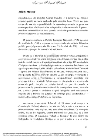 ADC 54 MC / DF
entendimento, do ministro Gilmar Mendes, e a ressalva da posição
pessoal quanto ao tema realizada pela ministra Rosa Weber, no que,
apesar de assentar a possibilidade de execução provisória da pena, no
caso específico, aludindo à dita jurisprudência dominante do Supremo,
ressaltou a necessidade de ser a questão revisitada quando da análise dos
processos objetivos de minha relatoria.
O quadro conduziu o Partido Ecológico Nacional – PEN, na ação
declaratória de nº 43, a requerer nova apreciação da matéria. Liberei o
pedido para julgamento do Pleno em 23 de abril de 2018, conforme
despacho cuja cópia foi remetida à Presidência.
O fato de o Tribunal, no denominado Plenário Virtual, atropelando
os processos objetivos acima referidos, sem declarar, porque não podia
fazê-lo em tal campo, a inconstitucionalidade do artigo 283 do aludido
Código, e, com isso, confirmando que os tempos são estranhos, haver, em
agravo que não chegou a ser provido pelo relator, ministro Teori Zavascki
– agravo em recurso extraordinário nº 964.246, formalizado, por sinal,
pelo paciente do habeas corpus nº 126.292 –, a um só tempo, reconhecido a
repercussão geral e “confirmado a jurisprudência”, assentada em
processo único – no citado habeas corpus –, não afasta a relevância da
causa de pedir lançada na petição inicial, no que direcionada à
preservação de garantia constitucional de envergadura maior, revelada
em cláusula pétrea – conforme a qual “ninguém será considerado
culpado até o trânsito em julgado de sentença penal condenatória” –
inciso LVII do artigo 5º da Carta da República.
Ao tomar posse neste Tribunal, há 28 anos, jurei cumprir a
Constituição Federal, observar as leis do País, e não a me curvar a
pronunciamento que, diga-se, não tem efeito vinculante. De qualquer
forma, está-se no Supremo, última trincheira da Cidadania, se é que
continua sendo. O julgamento virtual, a discrepar do que ocorre em
Colegiado, no verdadeiro Plenário, o foi por 6 votos a 4, e o seria,
11
Supremo Tribunal Federal
Documento assinado digitalmente conforme MP n° 2.200-2/2001 de 24/08/2001. O documento pode ser acessado pelo endereço
http://www.stf.jus.br/portal/autenticacao/autenticarDocumento.asp sob o código 5396-9479-E9FF-AD9B e senha 6BF4-46BE-84EB-0755
Cópia
 