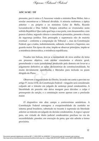 ADC 54 MC / DF
presumo, por 6 votos a 5, houvesse votado a ministra Rosa Weber, fato a
revelar encontrar-se o Tribunal dividido. A minoria reafirmou a óptica
anterior – eu próprio e os ministros Celso de Mello, Ricardo
Lewandowski e Dias Toffoli. Tempos estranhos os vivenciados nesta
sofrida República! Que cada qual faça a sua parte, com desassombro, com
pureza d’alma, segundo ciência e consciência possuídas, presente a busca
da segurança jurídica. Esta pressupõe a supremacia não de maioria
eventual – conforme a composição do Tribunal –, mas da Constituição
Federal, que a todos, indistintamente, submete, inclusive o Supremo, seu
guarda maior. Em época de crise, impõe-se observar princípios, impõe-se
a resistência democrática, a resistência republicana.
Fixadas tais balizas, tem-se a necessidade de nova análise do tema
em processo objetivo, com efeitos vinculantes e eficácia geral,
preenchendo o vazio jurisdicional produzido pela demora em levar-se a
julgamento definitivo as ações declaratórias de constitucionalidade, há
muito devidamente aparelhadas e liberadas para inclusão na pauta
dirigida do Pleno.
Observem a organicidade do Direito, levando em conta o previsto no
artigo 5º, inciso LVII, da Constituição Federal – ninguém será considerado
culpado até o trânsito em julgado de sentença penal condenatória. A
literalidade do preceito não deixa margem para dúvidas: a culpa é
pressuposto da sanção, e a constatação ocorre apenas com a preclusão
maior.
O dispositivo não abre campo a controvérsias semânticas. A
Constituição Federal consagrou a excepcionalidade da custódia no
sistema penal brasileiro, sobretudo no tocante à supressão da liberdade
anterior ao trânsito em julgado da decisão condenatória. A regra é apurar
para, em virtude de título judicial condenatório precluso na via da
recorribilidade, prender, em execução da pena, que não admite a forma
provisória.
12
Supremo Tribunal Federal
Documento assinado digitalmente conforme MP n° 2.200-2/2001 de 24/08/2001. O documento pode ser acessado pelo endereço
http://www.stf.jus.br/portal/autenticacao/autenticarDocumento.asp sob o código 5396-9479-E9FF-AD9B e senha 6BF4-46BE-84EB-0755
Cópia
 