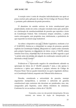 ADC 54 MC / DF
A exceção corre à conta de situações individualizadas nas quais se
possa concluir pela aplicação do artigo 312 do Código de Processo Penal
e, portanto, pelo cabimento da prisão preventiva.
O abandono do sentido unívoco do texto constitucional gera
perplexidades, tendo em conta a situação veiculada nesta ação: pretende-
se a declaração de constitucionalidade de preceito que reproduz o texto
da Constituição Federal. Não vivêssemos tempos estranhos, o pleito
soaria extravagante, sem propósito; mas, infelizmente, a pertinência do
que requerido na inicial surge inafastável.
Ao editar o dispositivo em jogo, o Poder Legislativo, mediante a Lei
nº 12.403/2011, limitou-se a concretizar, no campo do processo, garantia
explícita da Constituição Federal, adequando-se à óptica então assentada
pelo próprio Supremo no julgamento do habeas corpus nº 84.078, relator
ministro Eros Grau, encerrado em 5 de fevereiro de 2009, segundo a qual
“a prisão antes do trânsito em julgado da condenação somente pode ser
decretada a título cautelar”.
Evidencia-se a repercussão negativa do entendimento adotado na
apreciação do habeas de nº 126.292: passados 7 anos, e não apenas 2,
reverteu-se a óptica que embasou a própria reforma do Código de
Processo Penal. Tem-se quadro lamentável, no qual o legislador alinhou-
se à Constituição Federal, enquanto este Tribunal dela afastou-se.
Descabe, considerada a univocidade do preceito, manejar
argumentos metajurídicos, a servirem à subversão de garantia
constitucional cujos contornos não deveriam ser ponderados, mas, sim,
assegurados pelo Supremo, como última trincheira da cidadania.
Conforme fiz ver ao analisar o habeas de nº 126.292:
O preceito, a meu ver, não permite interpretações. Há uma
máxima, em termos de noção de interpretação, de
13
Supremo Tribunal Federal
Documento assinado digitalmente conforme MP n° 2.200-2/2001 de 24/08/2001. O documento pode ser acessado pelo endereço
http://www.stf.jus.br/portal/autenticacao/autenticarDocumento.asp sob o código 5396-9479-E9FF-AD9B e senha 6BF4-46BE-84EB-0755
Cópia
 