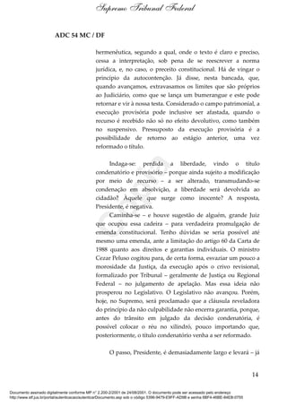 ADC 54 MC / DF
hermenêutica, segundo a qual, onde o texto é claro e preciso,
cessa a interpretação, sob pena de se reescrever a norma
jurídica, e, no caso, o preceito constitucional. Há de vingar o
princípio da autocontenção. Já disse, nesta bancada, que,
quando avançamos, extravasamos os limites que são próprios
ao Judiciário, como que se lança um bumerangue e este pode
retornar e vir à nossa testa. Considerado o campo patrimonial, a
execução provisória pode inclusive ser afastada, quando o
recurso é recebido não só no efeito devolutivo, como também
no suspensivo. Pressuposto da execução provisória é a
possibilidade de retorno ao estágio anterior, uma vez
reformado o título.
Indaga-se: perdida a liberdade, vindo o título
condenatório e provisório – porque ainda sujeito a modificação
por meio de recurso – a ser alterado, transmudando-se
condenação em absolvição, a liberdade será devolvida ao
cidadão? Àquele que surge como inocente? A resposta,
Presidente, é negativa.
Caminha-se – e houve sugestão de alguém, grande Juiz
que ocupou essa cadeira – para verdadeira promulgação de
emenda constitucional. Tenho dúvidas se seria possível até
mesmo uma emenda, ante a limitação do artigo 60 da Carta de
1988 quanto aos direitos e garantias individuais. O ministro
Cezar Peluso cogitou para, de certa forma, esvaziar um pouco a
morosidade da Justiça, da execução após o crivo revisional,
formalizado por Tribunal – geralmente de Justiça ou Regional
Federal – no julgamento de apelação. Mas essa ideia não
prosperou no Legislativo. O Legislativo não avançou. Porém,
hoje, no Supremo, será proclamado que a cláusula reveladora
do princípio da não culpabilidade não encerra garantia, porque,
antes do trânsito em julgado da decisão condenatória, é
possível colocar o réu no xilindró, pouco importando que,
posteriormente, o título condenatório venha a ser reformado.
O passo, Presidente, é demasiadamente largo e levará – já
14
Supremo Tribunal Federal
Documento assinado digitalmente conforme MP n° 2.200-2/2001 de 24/08/2001. O documento pode ser acessado pelo endereço
http://www.stf.jus.br/portal/autenticacao/autenticarDocumento.asp sob o código 5396-9479-E9FF-AD9B e senha 6BF4-46BE-84EB-0755
Cópia
 