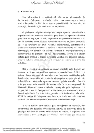 ADC 54 MC / DF
Essa determinação constitucional não surge desprovida de
fundamento. Coloca-se a preclusão maior como marco seguro para a
severa limitação da liberdade, ante a possibilidade de reversão ou
atenuação da condenação nas instâncias superiores.
O problema adquire envergadura ímpar quando considerada a
superlotação dos presídios, destacada pelo Pleno ao apreciar a liminar
postulada na arguição de descumprimento de preceito fundamental nº
347, de minha relatoria, acórdão publicado no Diário da Justiça eletrônico
de 19 de fevereiro de 2016. Naquela oportunidade, constatou-se o
exorbitante número de cidadãos recolhidos provisoriamente, a salientar a
malversação do instituto da custódia cautelar e, consequentemente, a
inobservância do princípio da não culpabilidade. Inverte-se a ordem
natural para prender e, depois, investigar. Conduz-se o processo criminal
em automatismo incompatível com a seriedade do direito de ir e vir dos
cidadãos.
Daí se extrai a importância do marco revelado pelo trânsito em
julgado do título condenatório, quando a materialidade delitiva e a
autoria ficam estremes de dúvidas e devidamente certificadas pelo
Estado-juiz: em cenário de profundo desrespeito ao princípio da não
culpabilidade, sobretudo quando versada prisão cautelar, descabe
antecipar, com contornos definitivos – execução da pena –, a supressão da
liberdade. Deve-se buscar a solução consagrada pelo legislador nos
artigos 312 e 319 do Código de Processo Penal, em consonância com a
Constituição Federal e ante outra garantia constitucional – a do inciso
LXVI do artigo 5º: “ninguém será levado à prisão ou nela mantido,
quando a lei admitir a liberdade provisória, com ou sem fiança”.
A via de acesso a este Tribunal, para salvaguarda da liberdade, tem
se estreitado sem respaldo constitucional. Em vez de incisivo na tutela de
princípio tão caro ao Estado Democrático de Direito, o Supremo vem
viabilizando a livre condução do processo persecutório por instâncias
16
Supremo Tribunal Federal
Documento assinado digitalmente conforme MP n° 2.200-2/2001 de 24/08/2001. O documento pode ser acessado pelo endereço
http://www.stf.jus.br/portal/autenticacao/autenticarDocumento.asp sob o código 5396-9479-E9FF-AD9B e senha 6BF4-46BE-84EB-0755
Cópia
 