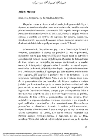 ADC 54 MC / DF
inferiores, despedindo-se de papel fundamental.
O quadro reforça ser imprescindível a adoção de postura fidedigna e
rigorosa na conformação dos casos autorizadores da custódia antes da
preclusão maior da sentença condenatória. Não se pode antecipar a culpa
para além dos limites expressos na Lei Maior, quando o próprio processo
criminal é afastado do controle do Supremo. Em resumo, suprime-se,
simultaneamente, a garantia de recorrer, solto, às instâncias superiores e o
direito de vê-la tutelada, a qualquer tempo, por este Tribunal.
A harmonia do dispositivo em jogo com a Constituição Federal é
completa, considerado o alcance do princípio da não culpabilidade,
inexistente campo para tergiversações, que podem levar ao retrocesso
constitucional, cultural em seu sentido maior. O quadro de delinquências
de toda ordem, de escândalos no campo administrativo, a revelar
corrupção inimaginável, apenas conduz à marcha processual segura,
observados os ditames constitucionais e legais. Longe fica de reescrever-
se a Constituição Federal e a legislação que dela decorreu, muito menos
pelo Supremo, em desprezo a princípio básico da República – o da
separação e harmonia dos Poderes. Não é o fato de o Tribunal assim o ser,
de os pronunciamentos que formalize não ficarem sujeitos a revisão
judicial, que levará ao desrespeito da ordem jurídico-constitucional, sob
pena de não se saber onde se parará. À Instituição, responsável pela
higidez da Constituição Federal, cumpre papel de importância única e
dele não pode despedir-se, ante o risco de vingar o critério de plantão,
desmando de toda ordem, a intranquilidade na vida gregária. Urge
restabelecer a segurança jurídica, proclamar comezinha regra, segundo a
qual, em Direito, o meio justifica o fim, mas não o inverso. Dias melhores
pressupõem a observância irrestrita à ordem jurídico-normativa,
especialmente à constitucional. É esse o preço que se paga ao viver em
Estado Democrático de Direito, não sendo demasia relembrar Rui
Barbosa quando, recém-proclamada a República, no ano de 1892,
ressaltou: “Com a lei, pela lei e dentro da lei; porque fora da lei não há
17
Supremo Tribunal Federal
Documento assinado digitalmente conforme MP n° 2.200-2/2001 de 24/08/2001. O documento pode ser acessado pelo endereço
http://www.stf.jus.br/portal/autenticacao/autenticarDocumento.asp sob o código 5396-9479-E9FF-AD9B e senha 6BF4-46BE-84EB-0755
Cópia
 