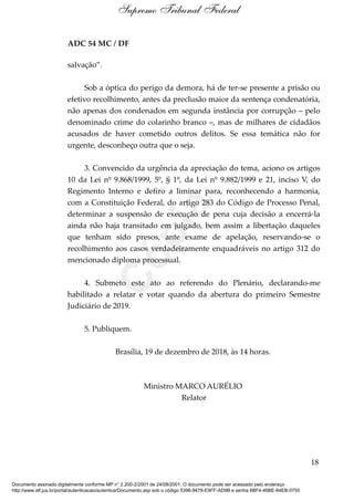 ADC 54 MC / DF
salvação”.
Sob a óptica do perigo da demora, há de ter-se presente a prisão ou
efetivo recolhimento, antes da preclusão maior da sentença condenatória,
não apenas dos condenados em segunda instância por corrupção – pelo
denominado crime do colarinho branco –, mas de milhares de cidadãos
acusados de haver cometido outros delitos. Se essa temática não for
urgente, desconheço outra que o seja.
3. Convencido da urgência da apreciação do tema, aciono os artigos
10 da Lei nº 9.868/1999, 5º, § 1º, da Lei nº 9.882/1999 e 21, inciso V, do
Regimento Interno e defiro a liminar para, reconhecendo a harmonia,
com a Constituição Federal, do artigo 283 do Código de Processo Penal,
determinar a suspensão de execução de pena cuja decisão a encerrá-la
ainda não haja transitado em julgado, bem assim a libertação daqueles
que tenham sido presos, ante exame de apelação, reservando-se o
recolhimento aos casos verdadeiramente enquadráveis no artigo 312 do
mencionado diploma processual.
4. Submeto este ato ao referendo do Plenário, declarando-me
habilitado a relatar e votar quando da abertura do primeiro Semestre
Judiciário de 2019.
5. Publiquem.
Brasília, 19 de dezembro de 2018, às 14 horas.
Ministro MARCO AURÉLIO
Relator
18
Supremo Tribunal Federal
Documento assinado digitalmente conforme MP n° 2.200-2/2001 de 24/08/2001. O documento pode ser acessado pelo endereço
http://www.stf.jus.br/portal/autenticacao/autenticarDocumento.asp sob o código 5396-9479-E9FF-AD9B e senha 6BF4-46BE-84EB-0755
Cópia
 