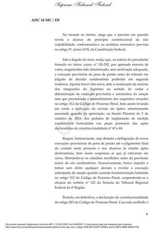 ADC 54 MC / DF
No tocante ao mérito, alega que o preceito em questão
revela o alcance do princípio constitucional da não
culpabilidade, conformando-o na moldura normativa prevista
no artigo 5º, inciso LVII, da Constituição Federal.
Sob o ângulo do risco, realça que, na esteira do precedente
firmado no habeas corpus nº 126.292, por apertada maioria de
votos, magistrados têm determinado, sem motivação adequada,
a execução provisória da pena de prisão antes do trânsito em
julgado de decisão condenatória proferida em segunda
instância. Aponta haver fato novo, ante a sinalização da maioria
dos integrantes do Supremo no sentido de vedar a
determinação de execução provisória e automática da sanção
sem que proclamado o preenchimento dos requisitos versados
no artigo 312 do Código de Processo Penal, bem assim levando
em conta a indicação da revisão da óptica anteriormente
assentada quando da apreciação, na Sessão Plenária de 5 de
outubro de 2016, dos pedidos de implemento de medida
acauteladora formulados nas peças primeiras das ações
declaratórias de constitucionalidade nº 43 e 44.
Requer, liminarmente, seja obstada a deflagração de novas
execuções provisórias de pena de prisão até o julgamento final
do contido neste processo e nos alusivos às citadas ações
declaratórias, bem assim suspensas as que já estiverem em
curso, libertando-se os cidadãos recolhidos antes da preclusão
maior do ato condenatório. Sucessivamente, busca impedir e
tornar sem efeito qualquer decisão a revelar a execução
antecipada de sanção quando ausente fundamentação lastreada
no artigo 312 do Código de Processo Penal, suspendendo-se a
eficácia do verbete nº 122 da Súmula do Tribunal Regional
Federal da 4ª Região.
Postula, em definitivo, a declaração de constitucionalidade
do artigo 283 do Código de Processo Penal. Caso não acolhido o
4
Supremo Tribunal Federal
Documento assinado digitalmente conforme MP n° 2.200-2/2001 de 24/08/2001. O documento pode ser acessado pelo endereço
http://www.stf.jus.br/portal/autenticacao/autenticarDocumento.asp sob o código 5396-9479-E9FF-AD9B e senha 6BF4-46BE-84EB-0755
Cópia
 