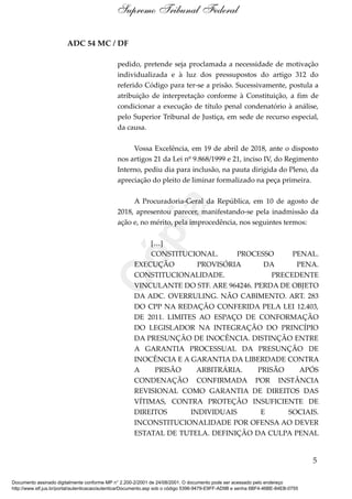 ADC 54 MC / DF
pedido, pretende seja proclamada a necessidade de motivação
individualizada e à luz dos pressupostos do artigo 312 do
referido Código para ter-se a prisão. Sucessivamente, postula a
atribuição de interpretação conforme à Constituição, a fim de
condicionar a execução de título penal condenatório à análise,
pelo Superior Tribunal de Justiça, em sede de recurso especial,
da causa.
Vossa Excelência, em 19 de abril de 2018, ante o disposto
nos artigos 21 da Lei nº 9.868/1999 e 21, inciso IV, do Regimento
Interno, pediu dia para inclusão, na pauta dirigida do Pleno, da
apreciação do pleito de liminar formalizado na peça primeira.
A Procuradoria-Geral da República, em 10 de agosto de
2018, apresentou parecer, manifestando-se pela inadmissão da
ação e, no mérito, pela improcedência, nos seguintes termos:
[…]
CONSTITUCIONAL. PROCESSO PENAL.
EXECUÇÃO PROVISÓRIA DA PENA.
CONSTITUCIONALIDADE. PRECEDENTE
VINCULANTE DO STF. ARE 964246. PERDA DE OBJETO
DA ADC. OVERRULING. NÃO CABIMENTO. ART. 283
DO CPP NA REDAÇÃO CONFERIDA PELA LEI 12.403,
DE 2011. LIMITES AO ESPAÇO DE CONFORMAÇÃO
DO LEGISLADOR NA INTEGRAÇÃO DO PRINCÍPIO
DA PRESUNÇÃO DE INOCÊNCIA. DISTINÇÃO ENTRE
A GARANTIA PROCESSUAL DA PRESUNÇÃO DE
INOCÊNCIA E A GARANTIA DA LIBERDADE CONTRA
A PRISÃO ARBITRÁRIA. PRISÃO APÓS
CONDENAÇÃO CONFIRMADA POR INSTÂNCIA
REVISIONAL COMO GARANTIA DE DIREITOS DAS
VÍTIMAS, CONTRA PROTEÇÃO INSUFICIENTE DE
DIREITOS INDIVIDUAIS E SOCIAIS.
INCONSTITUCIONALIDADE POR OFENSA AO DEVER
ESTATAL DE TUTELA. DEFINIÇÃO DA CULPA PENAL
5
Supremo Tribunal Federal
Documento assinado digitalmente conforme MP n° 2.200-2/2001 de 24/08/2001. O documento pode ser acessado pelo endereço
http://www.stf.jus.br/portal/autenticacao/autenticarDocumento.asp sob o código 5396-9479-E9FF-AD9B e senha 6BF4-46BE-84EB-0755
Cópia
 