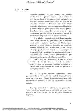 ADC 54 MC / DF
execução provisória da pena imposta por acórdão
condenatório não representa excesso do Estado em face do
réu: ela não deflui de um exame estatal precipitado ou
arbitrário acerca da responsabilidade do réu, mas sim de
um juízo exaustivo e definitivo, feito pelas únicas
instâncias judiciais que, no sistema processual brasileiro,
possuem atribuição para decidir sobre fatos e provas.
Corroboram essa afirmação estudos empíricos que
demonstram que são ínfimas as chances da defesa de
reverter condenações em sede de recursos extremos.
6. A vedação à execução provisória da pena produz
como efeito colateral o agravamento da já existente
seletividade do sistema penal brasileiro. Neste, alguns
poucos, por terem condições financeiras de apresentar
recursos sucessivos contra condenação, logram livrar-se
da sanção penal; ao assim fazê-lo, todavia, estes poucos
abarrotam o Poder Judiciário de recursos protelatórios, em
detrimento dos vários outros jurisdicionados que
aguardam uma resposta judicial aos seus conflitos.
Parecer pelo não conhecimento da ADC n. 54. No
mérito, pela improcedência da ADC n. 54, com o
reconhecimento da inconstitucionalidade parcial do art.
283 do CPP, especificamente no ponto em que veda a
execução provisória da pena.
Em 15 de agosto seguinte, determinou fossem
providenciadas as informações e a manifestação da Advocacia-
Geral da União, sem prejuízo da eventual designação, pela
Presidência do Supremo, de data de julgamento da medida
cautelar.
Esta ação declaratória foi distribuída por prevenção a
Vossa Excelência, considerada a identidade de objeto com
relação à de nº 43 (artigo 77-B do Regimento Interno do
Supremo).
8
Supremo Tribunal Federal
Documento assinado digitalmente conforme MP n° 2.200-2/2001 de 24/08/2001. O documento pode ser acessado pelo endereço
http://www.stf.jus.br/portal/autenticacao/autenticarDocumento.asp sob o código 5396-9479-E9FF-AD9B e senha 6BF4-46BE-84EB-0755
Cópia
 