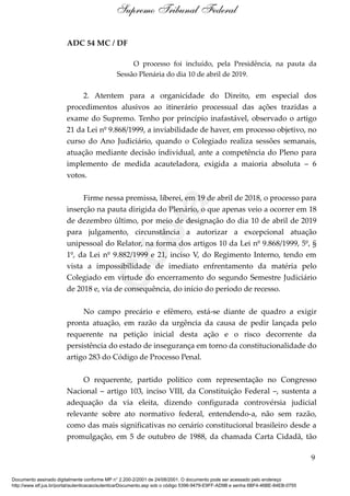 ADC 54 MC / DF
O processo foi incluído, pela Presidência, na pauta da
Sessão Plenária do dia 10 de abril de 2019.
2. Atentem para a organicidade do Direito, em especial dos
procedimentos alusivos ao itinerário processual das ações trazidas a
exame do Supremo. Tenho por princípio inafastável, observado o artigo
21 da Lei nº 9.868/1999, a inviabilidade de haver, em processo objetivo, no
curso do Ano Judiciário, quando o Colegiado realiza sessões semanais,
atuação mediante decisão individual, ante a competência do Pleno para
implemento de medida acauteladora, exigida a maioria absoluta – 6
votos.
Firme nessa premissa, liberei, em 19 de abril de 2018, o processo para
inserção na pauta dirigida do Plenário, o que apenas veio a ocorrer em 18
de dezembro último, por meio de designação do dia 10 de abril de 2019
para julgamento, circunstância a autorizar a excepcional atuação
unipessoal do Relator, na forma dos artigos 10 da Lei nº 9.868/1999, 5º, §
1º, da Lei nº 9.882/1999 e 21, inciso V, do Regimento Interno, tendo em
vista a impossibilidade de imediato enfrentamento da matéria pelo
Colegiado em virtude do encerramento do segundo Semestre Judiciário
de 2018 e, via de consequência, do início do período de recesso.
No campo precário e efêmero, está-se diante de quadro a exigir
pronta atuação, em razão da urgência da causa de pedir lançada pelo
requerente na petição inicial desta ação e o risco decorrente da
persistência do estado de insegurança em torno da constitucionalidade do
artigo 283 do Código de Processo Penal.
O requerente, partido político com representação no Congresso
Nacional – artigo 103, inciso VIII, da Constituição Federal –, sustenta a
adequação da via eleita, dizendo configurada controvérsia judicial
relevante sobre ato normativo federal, entendendo-a, não sem razão,
como das mais significativas no cenário constitucional brasileiro desde a
promulgação, em 5 de outubro de 1988, da chamada Carta Cidadã, tão
9
Supremo Tribunal Federal
Documento assinado digitalmente conforme MP n° 2.200-2/2001 de 24/08/2001. O documento pode ser acessado pelo endereço
http://www.stf.jus.br/portal/autenticacao/autenticarDocumento.asp sob o código 5396-9479-E9FF-AD9B e senha 6BF4-46BE-84EB-0755
Cópia
 