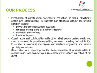 Preparation of construction documents, consisting of plans, elevations, details and specifications, to illustrate non-structural and/or non-seismic partition layouts;  power and communications locations;  reflected ceiling plans and lighting designs;  materials and finishes;  furniture layouts Coordination and collaboration with other allied design professionals who may be retained to provide consulting services, including but not limited to architects; structural, mechanical and electrical engineers, and various specialty consultants Observation and reporting on the implementation of projects while in progress and upon completion, as a representative of and on behalf of the client OUR PROCESS 