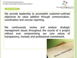 MISSION We provide leadership to accomplish customer-outlined objectives by value addition through communication, coordination and concise reporting.  We continuously review and analyze strategic management issues throughout the course of a project without ever compromising our core values of transparency, honesty and professional commitment. “ It’s not just about pretty pictures…  it’s   about smart people creating smart solutions.” 