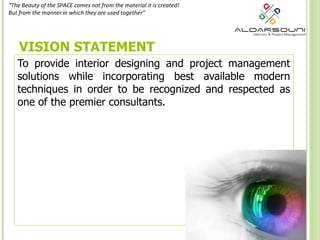 VISION STATEMENT To provide interior designing and project management solutions while incorporating best available modern techniques in order to be recognized and respected as one of the premier consultants. “ The Beauty of the SPACE comes not from the material it is created! But from the manner in which they are used together” 