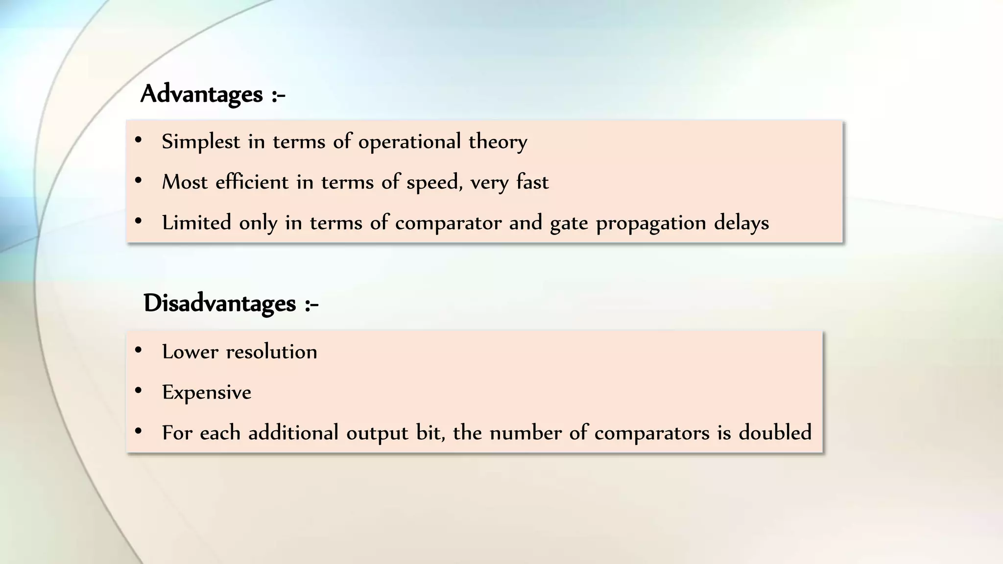 • Simplest in terms of operational theory
• Most efficient in terms of speed, very fast
• Limited only in terms of comparator and gate propagation delays
• Lower resolution
• Expensive
• For each additional output bit, the number of comparators is doubled
Advantages :-
Disadvantages :-
 
