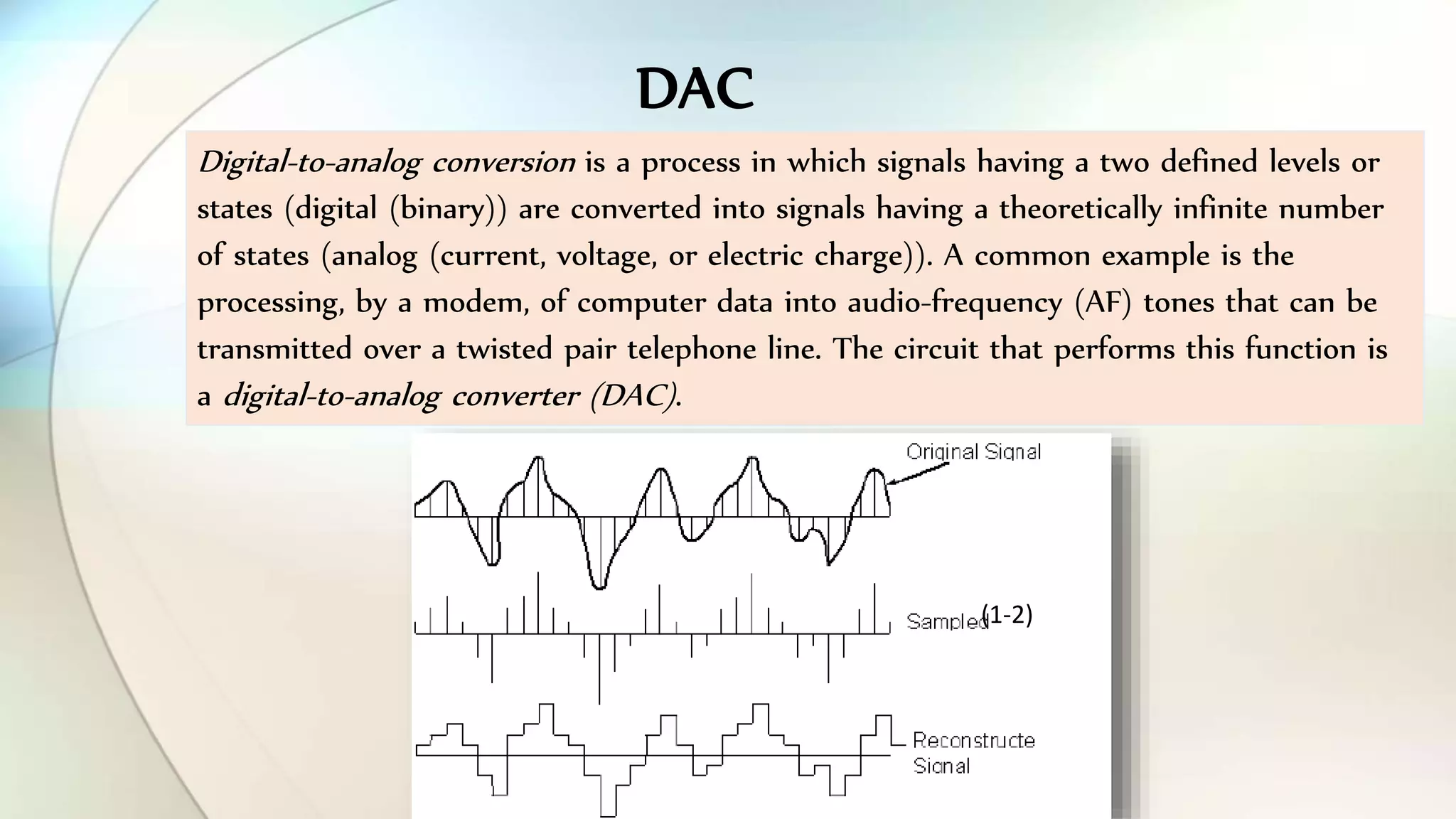 Digital-to-analog conversion is a process in which signals having a two defined levels or
states (digital (binary)) are converted into signals having a theoretically infinite number
of states (analog (current, voltage, or electric charge)). A common example is the
processing, by a modem, of computer data into audio-frequency (AF) tones that can be
transmitted over a twisted pair telephone line. The circuit that performs this function is
a digital-to-analog converter (DAC).
(1-2)
DAC
 
