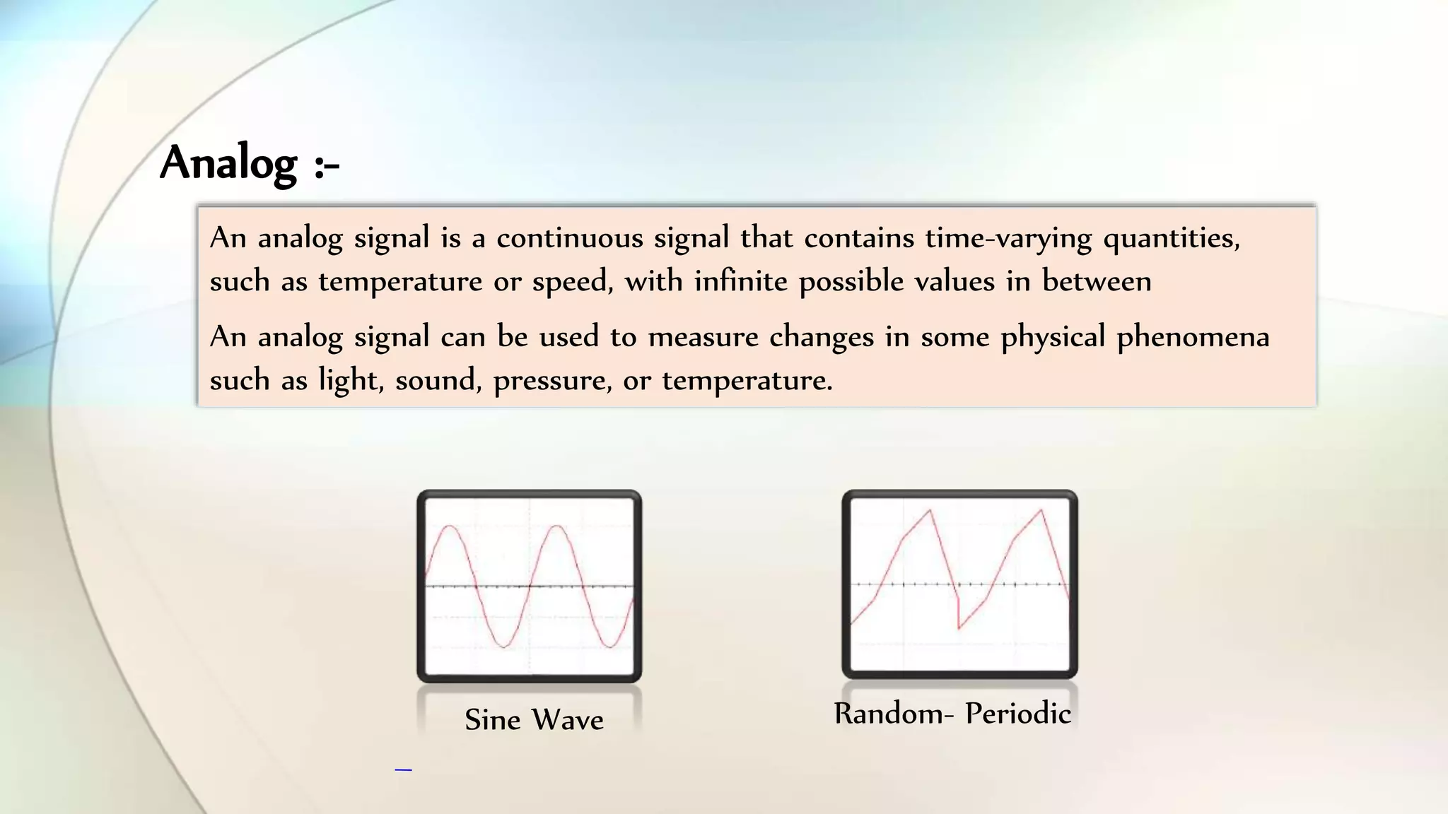 An analog signal is a continuous signal that contains time-varying quantities,
such as temperature or speed, with infinite possible values in between
An analog signal can be used to measure changes in some physical phenomena
such as light, sound, pressure, or temperature.
Sine Wave Random- Periodic
Analog :-
 
