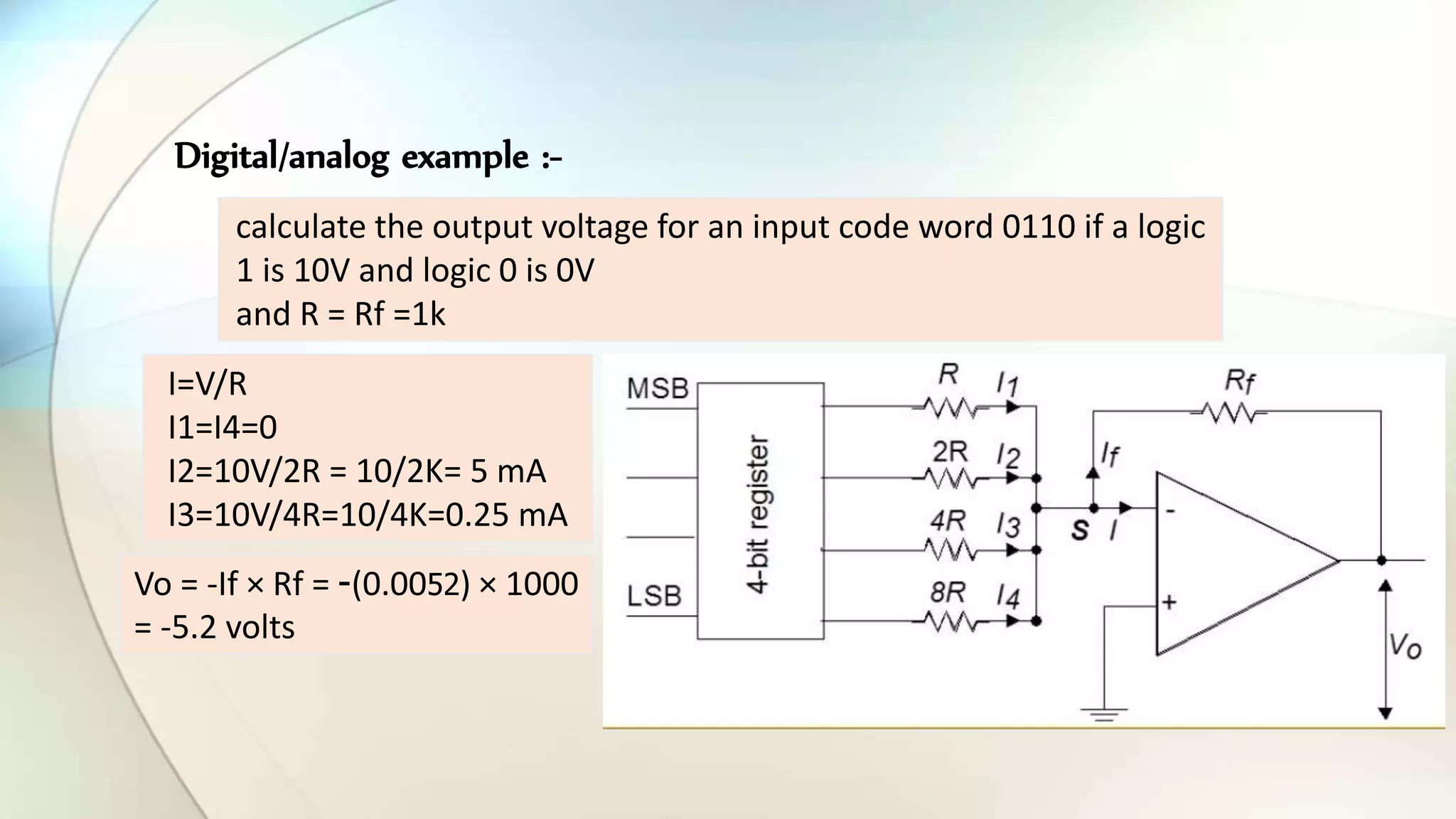 Digital/analog example :-
calculate the output voltage for an input code word 0110 if a logic
1 is 10V and logic 0 is 0V
and R = Rf =1k
I=V/R
I1=I4=0
I2=10V/2R = 10/2K= 5 mA
I3=10V/4R=10/4K=0.25 mA
Vo = -If × Rf = -(0.0052) × 1000
= -5.2 volts
 