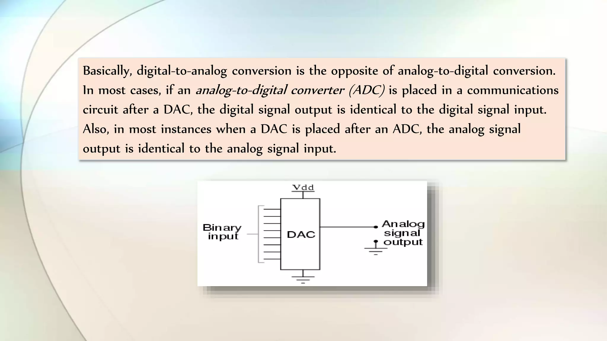 Basically, digital-to-analog conversion is the opposite of analog-to-digital conversion.
In most cases, if an analog-to-digital converter (ADC) is placed in a communications
circuit after a DAC, the digital signal output is identical to the digital signal input.
Also, in most instances when a DAC is placed after an ADC, the analog signal
output is identical to the analog signal input.
 
