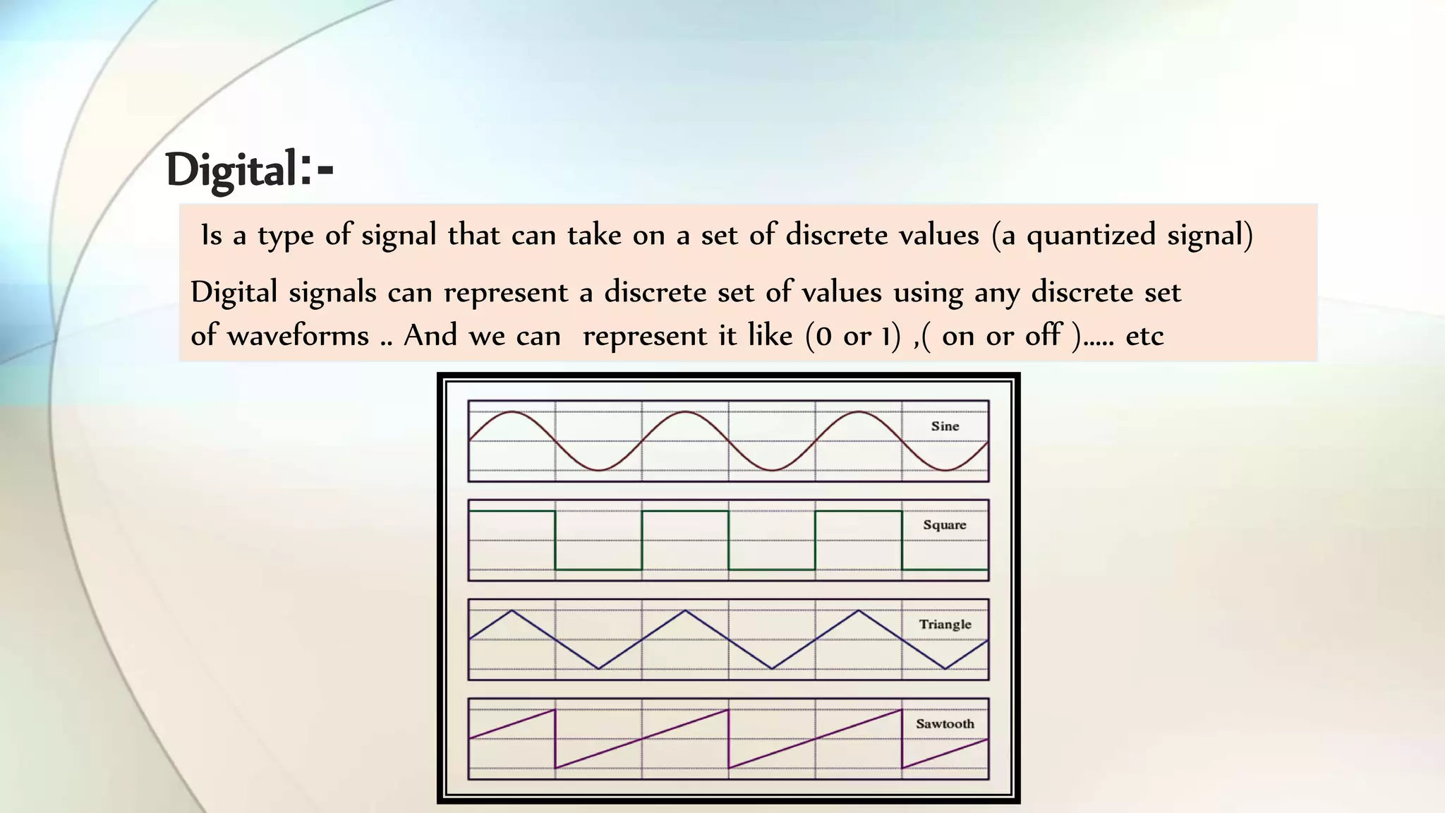 Is a type of signal that can take on a set of discrete values (a quantized signal)
Digital signals can represent a discrete set of values using any discrete set
of waveforms .. And we can represent it like (0 or 1) ,( on or off )….. etc
Digital -:
 