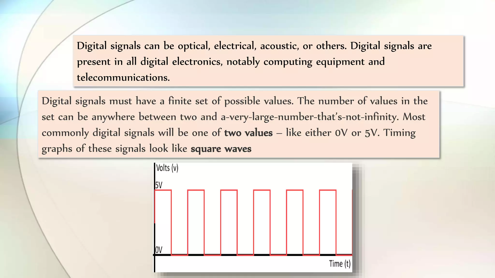 Digital signals can be optical, electrical, acoustic, or others. Digital signals are
present in all digital electronics, notably computing equipment and
telecommunications.
Digital signals must have a finite set of possible values. The number of values in the
set can be anywhere between two and a-very-large-number-that’s-not-infinity. Most
commonly digital signals will be one of two values – like either 0V or 5V. Timing
graphs of these signals look like square waves
 