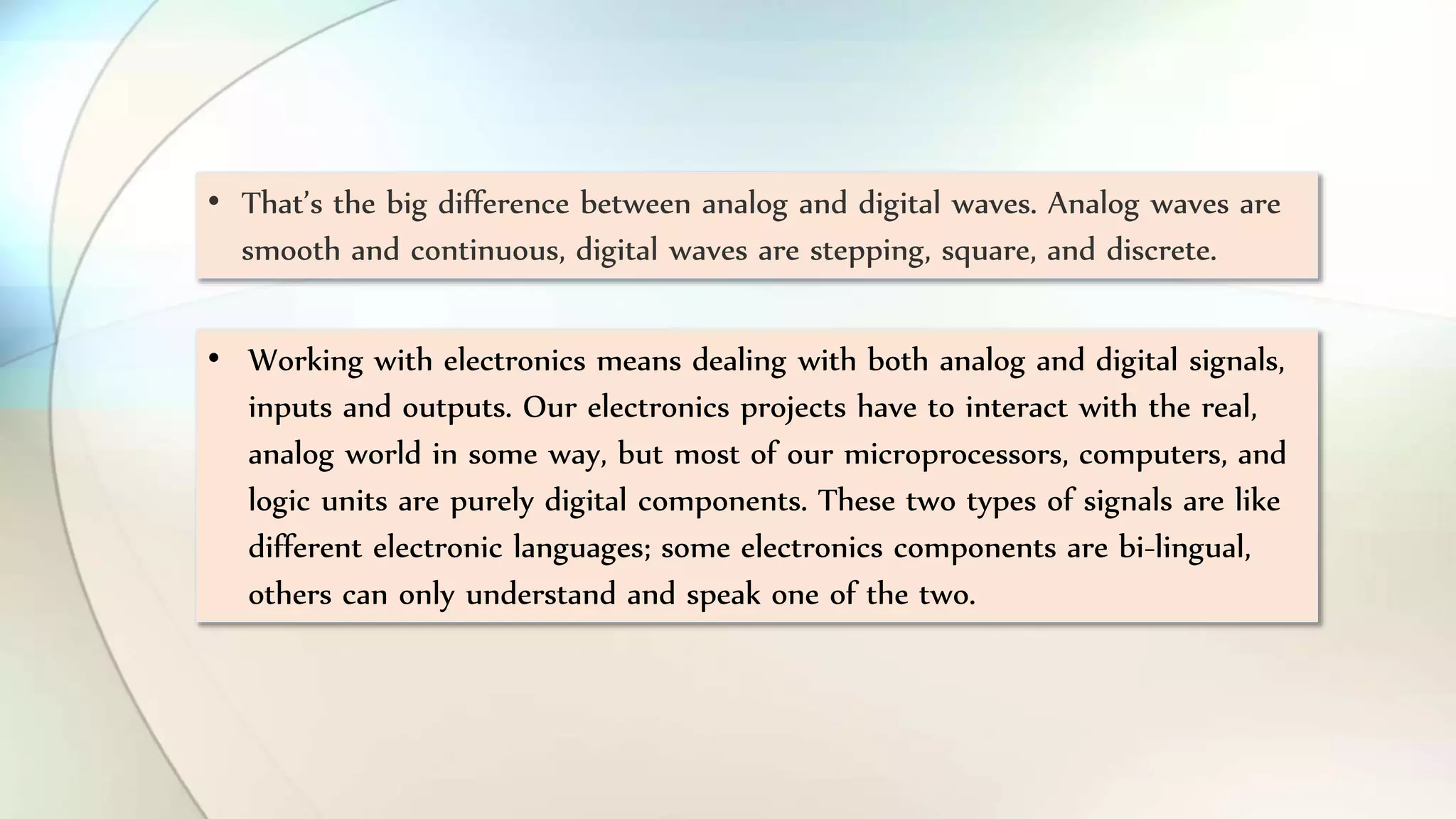 • That’s the big difference between analog and digital waves. Analog waves are
smooth and continuous, digital waves are stepping, square, and discrete.
• Working with electronics means dealing with both analog and digital signals,
inputs and outputs. Our electronics projects have to interact with the real,
analog world in some way, but most of our microprocessors, computers, and
logic units are purely digital components. These two types of signals are like
different electronic languages; some electronics components are bi-lingual,
others can only understand and speak one of the two.
 