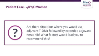 Patient Case - 48Y/O Woman
Are there situations where you would use
adjuvantT-DM1 followed by extended adjuvant
neratinib? What factors would lead you to
recommend this?
?
 