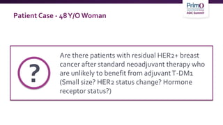Patient Case - 48Y/O Woman
Are there patients with residual HER2+ breast
cancer after standard neoadjuvant therapy who
are unlikely to benefit from adjuvantT-DM1
(Small size? HER2 status change? Hormone
receptor status?)
?
 
