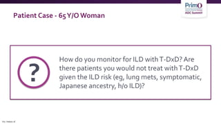 Patient Case - 65Y/O Woman
How do you monitor for ILD withT-DxD? Are
there patients you would not treat withT-DxD
given the ILD risk (eg, lung mets, symptomatic,
Japanese ancestry, h/o ILD)?
?
h/o, history of.
 