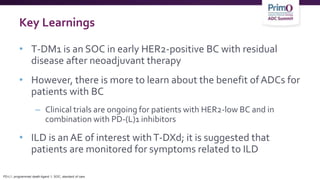 Key Learnings
• T-DM1 is an SOC in early HER2-positive BC with residual
disease after neoadjuvant therapy
• However, there is more to learn about the benefit ofADCs for
patients with BC
– Clinical trials are ongoing for patients with HER2-low BC and in
combination with PD-(L)1 inhibitors
• ILD is an AE of interest withT-DXd; it is suggested that
patients are monitored for symptoms related to ILD
PD-L1, programmed death-ligand 1; SOC, standard of care.
 