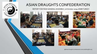 ASIAN DRAUGHTS CONFEDERATION
REPORT FOR FMJD GENERALASSEMBLY; 26 October 2019; IZMIRTURKEY
@Asian DraughtsConfederation www.asiadraughts.org
 