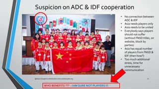 Suspicion on ADC & IDF cooperation
@Asian Draughts Confederation www.asiadraughts.org 14
• No connection between
ADC & IDF...