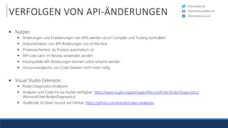 RobinSedlaczek
RobinSedlaczek.com
RobinSedlaczek@live.de
VERFOLGEN VON API-ÄNDERUNGEN
 Nutzen
 Änderungen und Erweiterungen von APIs werden durch Compiler und Tooling kontrolliert
 Dokumentation von API-Änderungen out-of-the-box
 Prozesssicherheit, da Prozess automatisch ist
 API-Liste kann im Review verwendet werden
 Inkompatible API-Änderungen können sofort erkannt werden
 Versionsvergleiche von Code-Dateien nicht mehr nötig
 Visual Studio Extension
 Roslyn.Diagnostics.Analyzers
 Analyzer und Code-Fix via NuGet verfügbar: https://www.nuget.org/packages/Microsoft.Net.RoslynDiagnostics/
(Microsoft.Net.RoslynDiagnostics)
 Quellcode ist Open Source auf GitHub: https://github.com/dotnet/roslyn-analyzers
 