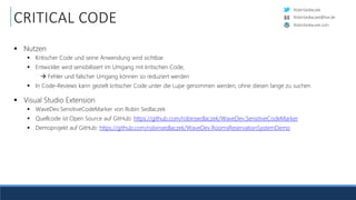 RobinSedlaczek
RobinSedlaczek.com
RobinSedlaczek@live.de
CRITICAL CODE
 Nutzen
 Kritischer Code und seine Anwendung wird sichtbar
 Entwickler wird sensibilisiert im Umgang mit kritischen Code,
 Fehler und falscher Umgang können so reduziert werden
 In Code-Reviews kann gezielt kritischer Code unter die Lupe genommen werden, ohne diesen lange zu suchen
 Visual Studio Extension
 WaveDev.SensitiveCodeMarker von Robin Sedlaczek
 Quellcode ist Open Source auf GitHub: https://github.com/robinsedlaczek/WaveDev.SensitiveCodeMarker
 Demoprojekt auf GitHub: https://github.com/robinsedlaczek/WaveDev.RoomsReservationSystemDemo
 