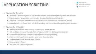 RobinSedlaczek
RobinSedlaczek.com
RobinSedlaczek@live.de
APPLICATION SCRIPTING
 Nutzen für Benutzer
 Flexibilität – Anwendung kann in sich erweitert werden, ohne Neukompilierung durch den Benutzer
 Erweiterbarkeit – Anwendung kann von allen Benutzer beliebig erweitert werden
 Effektivität – komplexe wiederkehrende Prozesse können vom Benutzer automatisiert werden
 Anpassbarkeit – ein Nutzer kann sich die Anwendung nach seinen Vorstellungen/Vorgaben anpassen
 Nutzen für Entwickler
 Beliebige APIs können dem Scripting zur Verfügung gestellt werden
 APIs sind dann zur Anwendungslaufzeit verfügbar und können dort ausprobiert werden
 Kontextwechsel zwischen Kodieren und Programmausführung fällt weg
 Code kann dort geschrieben werden, wo er seine Auswirkung hat
 Direktes Feedback der Auswirkungen sichtbar
 Steigerung der Effizienz
 Reduktion von Entwicklungskosten
 