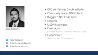 RobinSedlaczek
RobinSedlaczek.com
RobinSedlaczek@live.de
 CTO der Fairmas GmbH in Berlin
 Community Leader DNUG Berlin
 Blogger / .NET Code Geek
 Sprecher
 MSDN Moderator
 Freier Autor
(Entwickler.de, Heise, DotNetPro, Informatik aktuell)
 Open Source
(SharpGL, Roslyn, FxCopAnalyzers)
Robin Sedlaczek
RobinSedlaczek
RobinSedlaczek.com
RobinSedlaczek@live.de
 