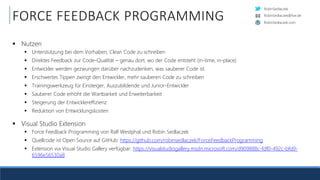 RobinSedlaczek
RobinSedlaczek.com
RobinSedlaczek@live.de
FORCE FEEDBACK PROGRAMMING
 Nutzen
 Unterstützung bei dem Vorhaben, Clean Code zu schreiben
 Direktes Feedback zur Code-Qualität – genau dort, wo der Code entsteht (in-time, in-place)
 Entwickler werden gezwungen darüber nachzudenken, was sauberer Code ist
 Erschwertes Tippen zwingt den Entwickler, mehr sauberen Code zu schreiben
 Trainingswerkzeug für Einsteiger, Auszubildende und Junior-Entwickler
 Sauberer Code erhöht die Wartbarkeit und Erweiterbarkeit
 Steigerung der Entwicklereffizienz
 Reduktion von Entwicklungskosten
 Visual Studio Extension
 Force Feedback Programming von Ralf Westphal und Robin Sedlaczek
 Quellcode ist Open Source auf GitHub: https://github.com/robinsedlaczek/ForceFeedbackProgramming
 Extension via Visual Studio Gallery verfügbar: https://visualstudiogallery.msdn.microsoft.com/d909888c-fdf0-492c-bfd9-
6596e56530a8
 