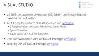 RobinSedlaczek
RobinSedlaczek.com
RobinSedlaczek@live.de
VISUAL STUDIO
 VS 2015: umfassender Umbau der IDE; Editor- und Sprachfeatures
basieren nun auf Roslyn
 .NET Compiler Platform SDK als VS-Extension verfügbar
 3 Projektvorlagen (Analyzer, Refactoring, Stand-Alone)
 Syntax Visualizer
 Visual Studio 2015 SDK vorausgesetzt
 Compiler/Workspace-APIs als NuGet-Packages verfügbar
 Scripting-API als NuGet-Package verfügbar
 