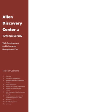 Allen
Discovery
Center at
Tufts University
 
Web Development  
and Information
Management Plan
Table of Contents 
1. Overview
2. Publications Management
3. Wikipedia-approach to Research
Content.
4. Media Repository.
5. Support for Principal Investigators
6. Support for mission of Allen
Institute.
7. Web Hosting and Site Architecture
Strategy.
8. Fourth-year grant renewal and
longterm support for Center.
9. Miscellany
10. My Skills/Experience
11. Summary
 