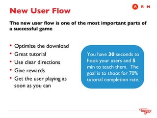 A	

 R	

 M
New User Flow	

The new user ﬂow is one of the most important parts of
a successful game	

	

	

	



•  Optimize the download	

•  Great tutorial	

            You have 30 seconds to
•  Use clear directions	

      hook your users and 5
                                min to teach them. The
•  Give rewards	

              goal is to shoot for 70%
•  Get the user playing as   tutorial completion rate.
      soon as you can	



	

 