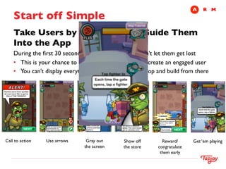 A	

 R	

 M
     Start off Simple	

     Take Users by the Hand and Guide Them
     Into the App	

     During the ﬁrst 30 seconds put the user on rails, don’t let them get lost	

     •  This is your chance to take an uncertain user and create an engaged user	

     •  You can’t display everything, show off your core loop and build from there 	





Call to action	

   Use arrows	

    Gray out	

    Show off	

      Reward/         Get ‘em playing	

                                    the screen	

   the store	

   congratulate	

                                                                    them early	

 