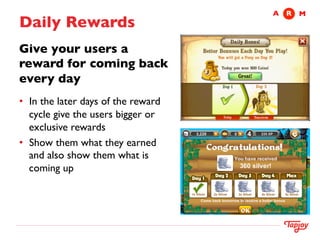 A	

 R	

 M
Daily Rewards	

Give your users a
reward for coming back
every day	

 	



•  In the later days of the reward
   cycle give the users bigger or
   exclusive rewards 	

•  Show them what they earned
   and also show them what is
   coming up	

	

 