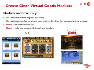 A	

 R	

 M
  Create Clear Virtual Goods Markets	

Markets and Inventory	

	

•  Do - Make the buttons large and easy to tap.	

•  Do - Whenever possible use art and icons to direct the player, they look good and are universal.	

•  Don’t - use small icons and text.	

•  Don’t - make your users scroll through long item lists.	


                          Do	

                                              Don’t	

 