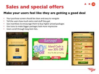 A	

 R	

 M
          Sales and special offers	

    Make your users feel like they are getting a good deal	

    	
  
	
   •    Your	
  purchase	
  screen	
  should	
  be	
  clean	
  and	
  easy	
  to	
  navigate	
  	
  
     •    Tell	
  the	
  users	
  how	
  much	
  extra	
  cool	
  stuﬀ	
  they	
  get	
  	
  
     •    Use	
  incenIves	
  to	
  encourage	
  them	
  to	
  buy	
  higher	
  priced	
  packages	
  
     •    Use	
  icons	
  to	
  make	
  bigger	
  packages	
  look	
  more	
  impressive	
  	
  
     •    Users	
  scroll	
  through	
  long	
  item	
  lists.	
  
 