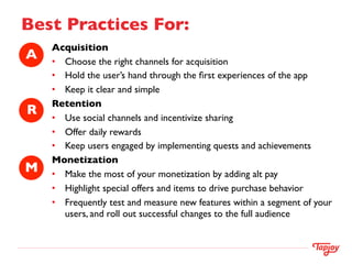 Best Practices For:	

       Acquisition	

A	

   •  Choose the right channels for acquisition	

       •  Hold the user’s hand through the ﬁrst experiences of the app	

       •  Keep it clear and simple	

       Retention	

R	

   •  Use social channels and incentivize sharing	

       •  Offer daily rewards	

       •  Keep users engaged by implementing quests and achievements	

       Monetization	

M	

   •  Make the most of your monetization by adding alt pay	

       •  Highlight special offers and items to drive purchase behavior	

       •  Frequently test and measure new features within a segment of your
           users, and roll out successful changes to the full audience 	

       	

       	

       	

 