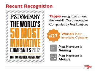 Recent Recognition	


                  Tapjoy recognized among
                  the world’s Most Innovative
                  Companies by Fast Company	


                             World’s Most
                  #27	

     Innovative Company	


                           Most Innovative in
                   #1	

   Gaming	

                           Most Innovative in
                   #2	

   Mobile	

 