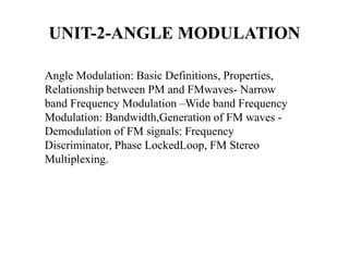 UNIT-2-ANGLE MODULATION
Angle Modulation: Basic Definitions, Properties,
Relationship between PM and FMwaves- Narrow
band Frequency Modulation –Wide band Frequency
Modulation: Bandwidth,Generation of FM waves -
Demodulation of FM signals: Frequency
Discriminator, Phase LockedLoop, FM Stereo
Multiplexing.
 