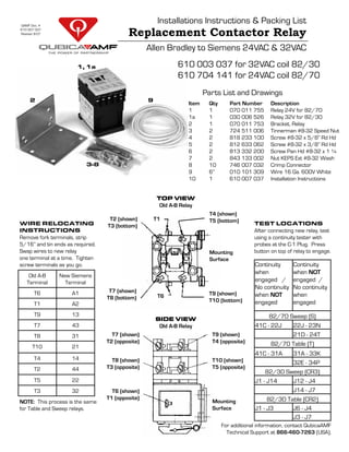 Installations Instructions & Packing List
Replacement Contactor Relay
Allen Bradley to Siemens 24VAC & 32VAC
Parts List and Drawings
Item Qty Part Number Description
1 1 070 011 755 Relay 24V for 82/70
1a 1 030 006 526 Relay 32V for 82/30
2 1 070 011 753 Bracket, Relay
3 2 724 511 006 Tinnerman #8-32 Speed Nut
4 2 818 233 100 Screw #8-32 x 5/8” Rd Hd
5 2 812 633 062 Screw #8-32 x 3/8” Rd Hd
6 2 813 332 200 Screw Pan Hd #8-32 x 1 ¼
7 2 843 133 002 Nut KEPS Ext #8-32 Wash
8 10 746 007 032 Crimp Connector
9 6” 010 101 309 Wire 16 Ga. 600V White
10 1 610 007 037 Installation Instructions
1, 1a
9
3-8
2
T2 (shown)
T3 (bottom)
T7 (shown)
T8 (bottom)
T4 (shown)
T5 (bottom)
T9 (shown)
T10 (bottom)
T1
T6
Mounting
Surface
Old A-B
Terminal
New Siemens
Terminal
T6 A1
T1 A2
T9 13
T7 43
T8 31
T10 21
T4 14
T2 44
T5 22
T3 32
WIRE RELOCATING
INSTRUCTIONS
Remove fork terminals, strip
5/16” and tin ends as required.
Swap wires to new relay
one terminal at a time. Tighten
screw terminals as you go.
NOTE: This process is the same
for Table and Sweep relays.
TEST LOCATIONS
After connecting new relay, test
using a continuity tester with
probes at the C-1 Plug. Press
button on top of relay to engage.
Continuity
when
engaged /
No continuity
when NOT
engaged
Continuity
when NOT
engaged /
No continuity
when
engaged
82/70 Sweep (S)
41C - 22J 22J - 23N
21D - 24T
82/70 Table (T)
41C - 31A 31A - 33K
32E - 34P
82/30 Sweep (CR3)
J1 - J14 J12 - J4
J14 - J7
82/30 Table (CR2)
J1 - J3 J6 - J4
J3 - J7
SIDE VIEWSIDE VIEWSIDE VIEWSIDE VIEW
Old A-B Relay
T6 (shown)
T1 (opposite)
T7 (shown)
T2 (opposite)
T8 (shown)
T3 (opposite)
Mounting
Surface
T10 (shown)
T5 (opposite)
T9 (shown)
T4 (opposite)
TOP VIEWTOP VIEWTOP VIEWTOP VIEW
Old A-B Relay
610 003 037 for 32VAC coil 82/30
610 704 141 for 24VAC coil 82/70
QAMF Doc. #
610 007 037
Revision 8-07
For additional information, contact QubicaAMF
Technical Support at 866-460-7263 (USA).
 